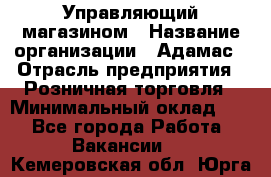 Управляющий магазином › Название организации ­ Адамас › Отрасль предприятия ­ Розничная торговля › Минимальный оклад ­ 1 - Все города Работа » Вакансии   . Кемеровская обл.,Юрга г.